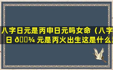 八字日元是丙申日元吗女命（八字日 🌾 元是丙火出生这是什么意思）